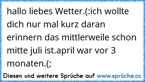 hallo liebes Wetter.(:
ich wollte dich nur mal kurz daran erinnern das mittlerweile schon mitte juli ist.
april war vor 3 monaten.(;