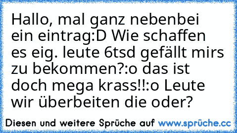 Hallo, mal ganz nebenbei ein eintrag:D Wie schaffen es eig. leute 6tsd gefällt mir´s zu bekommen?:o das ist doch mega krass!!:o Leute wir überbeiten die oder?