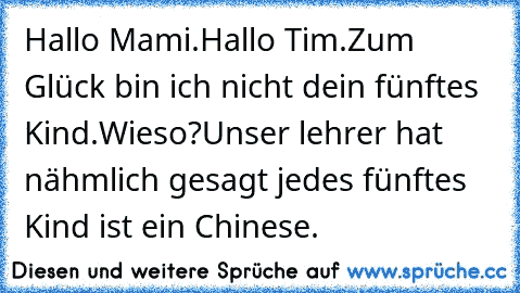 Hallo Mami.
Hallo Tim.
Zum Glück bin ich nicht dein fünftes Kind.
Wieso?
Unser lehrer hat nähmlich gesagt jedes fünftes Kind ist ein Chinese.