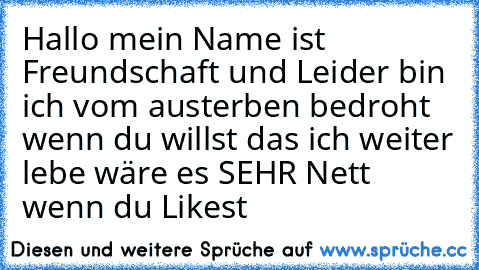 Hallo mein Name ist Freundschaft und Leider bin ich vom austerben bedroht wenn du willst das ich weiter lebe wäre es SEHR Nett wenn du Likest