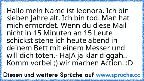 Hallo mein Name ist leonora. Ich bin sieben Jahre alt. Ich bin tod. Man hat mich ermordet. Wenn du diese Mail nicht in 15 Minuten an 15 Leute schickst stehe ich heute abend in deinem Bett mit einem Messer und will dich töten.
- HaJA ja klar diggah.. Komm vorbei ;) wir machen Action. :D