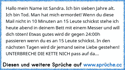 Hallo mein Name ist Sandra. Ich bin sieben Jahre alt. Ich bin Tod. Man hat mich ermordet! Wenn du diese Mail nicht in 10 Minuten an 15 Leute schickst stehe ich heute abend in deinem Bett mit einem Messer und will dich töten! Etwas gutes wird dir gegen 24:00h passieren wenn du es an 15 Leute schickst. In den nächsten Tagen wird dir jemand seine Liebe gestehen! UNTERBRECHE DIE KETTE NICH pass auf...