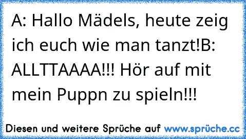 A: Hallo Mädels, heute zeig ich euch wie man tanzt!
B: ALLTTAAAA!!! Hör auf mit mein´ Puppn zu spieln!!!