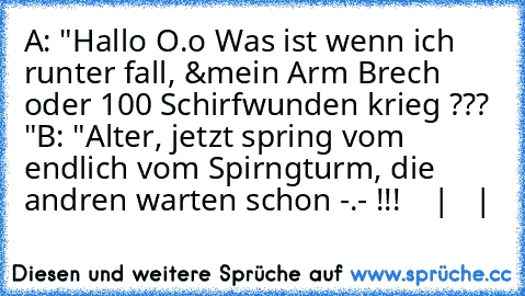 A: "Hallo O.o Was ist wenn ich runter fall, &´mein Arm Brech oder 100 Schirfwunden krieg ??? "
B: "Alter, jetzt spring vom endlich vom Spirngturm, die andren warten schon -.- !!! 
   |
   |
   ↓