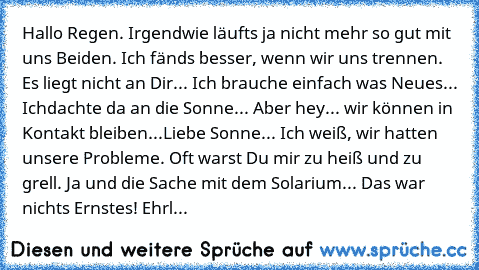 Hallo Regen. Irgendwie läufts ja nicht mehr so gut mit uns Beiden. Ich fänds besser, wenn wir uns trennen. Es liegt nicht an Dir... Ich brauche einfach was Neues... Ich
dachte da an die Sonne... Aber hey... wir können in Kontakt bleiben...
Liebe Sonne... Ich weiß, wir hatten unsere Probleme. Oft warst Du mir zu heiß und zu grell. Ja und die Sache mit dem Solarium... Das war nichts Ernstes! Ehrl...