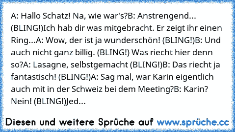 A: Hallo Schatz! Na, wie war's?
B: Anstrengend... (BLING!)Ich hab dir was mitgebracht. 
Er zeigt ihr einen Ring...
A: Wow, der ist ja wunderschön! (BLING!)
B: Und auch nicht ganz billig. (BLING!) Was riecht hier denn so?
A: Lasagne, selbstgemacht (BLING!)
B: Das riecht ja fantastisch! (BLING!)
A: Sag mal, war Karin eigentlich auch mit in der Schweiz bei dem Meeting?
B: Karin? Nein! (BLING!)
Jed...