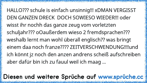 HALLO??? schule is einfach unsinnig!!! xD
MAN VERGISST DEN GANZEN DRECK  DOCH SOWIESO WIEDER!!! oder wisst ihr nochh das ganze zeug vom vorletzten schuljahr??? oO
außerdem wieso 2 fremdsprachen??? weshalb lernt man wohl überall englisch?? was bringt einem daa noch franze???? ZEITVERSCHWENDUNG!!!!
und ich könnt jz noch den anzen andrens scheiß aufschreiben aber dafür bin ich zu fauul weil ich ma...