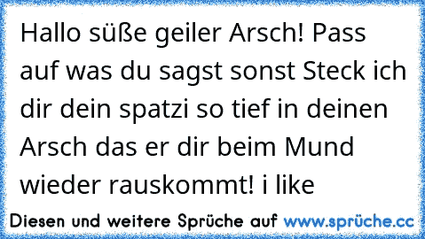 Hallo süße geiler Arsch! Pass auf was du sagst sonst Steck ich dir dein spatzi so tief in deinen Arsch das er dir beim Mund wieder rauskommt! i like