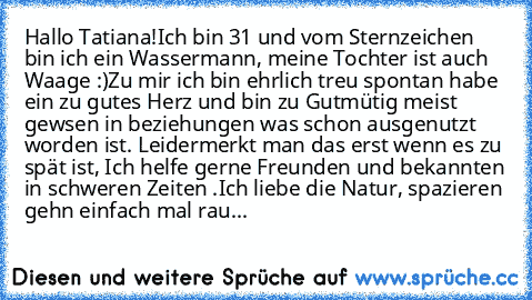 Hallo Tatiana!
Ich bin 31 und vom Sternzeichen bin ich ein Wassermann, meine Tochter ist auch Waage :)
Zu mir ich bin ehrlich treu spontan habe ein zu gutes Herz und bin zu Gutmütig meist gewsen in beziehungen was schon ausgenutzt worden ist. Leider
merkt man das erst wenn es zu spät ist, Ich helfe gerne Freunden und bekannten in schweren Zeiten .Ich liebe die Natur, spazieren gehn einfach mal ...