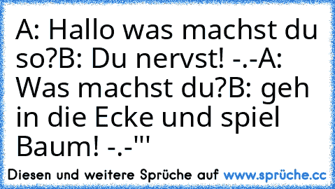 A: Hallo was machst du so?
B: Du nervst! -.-
A: Was machst du?
B: geh in die Ecke und spiel Baum! -.-'''