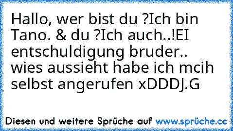 Hallo, wer bist du ?
Ich bin Tano. & du ?
Ich auch..!
EI entschuldigung bruder.. wies aussieht habe ich mcih selbst angerufen xDDD
J.G