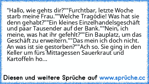 "Hallo, wie gehts dir?"
"Furchtbar, letzte Woche starb meine Frau."
"Welche Tragödie! Was hat sie denn gehabt?"
"Ein kleines Einzelhandelsgeschäft und paar Tausender auf der Bank."
"Nein, ich meine, was hat ihr gefehlt?"
"Ein Bauplatz, um das Geschäft zu erweitern."
"Das mein ich doch nicht. An was ist sie gestorben?"
"Ach so. Sie ging in den Keller um fürs Mittagessen Sauerkraut und Kartoffeln...