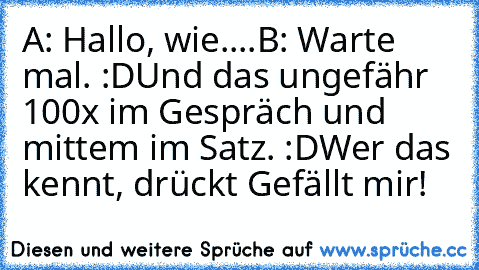 A: Hallo, wie....
B: Warte mal. :D
Und das ungefähr 100x im Gespräch und mittem im Satz. :D
Wer das kennt, drückt Gefällt mir!