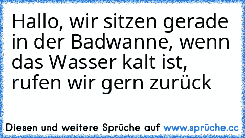 Hallo, wir sitzen gerade in der Badwanne, wenn das Wasser kalt ist, rufen wir gern zurück