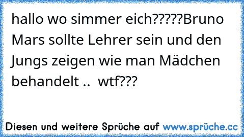 hallo wo simmer eich?????
Bruno Mars sollte Lehrer sein und den Jungs zeigen wie man Mädchen behandelt ..  
wtf???