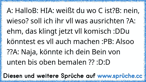 A: Hallo
B: HI
A: weißt du wo C ist?
B: nein, wieso? soll ich ihr vll was ausrichten ?
A: ehm, das klingt jetzt vll komisch :D
Du könntest es vll auch machen :P
B: Alsoo ??
A: Naja, könnte ich dein Bein von unten bis oben bemalen ?? :D:D