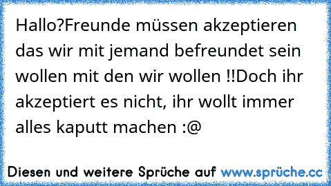 Hallo?
Freunde müssen akzeptieren das wir mit jemand befreundet sein wollen mit den wir wollen !!
Doch ihr akzeptiert es nicht, ihr wollt immer alles kaputt machen :@