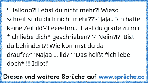 ' Hallooo?! Lebst du nicht mehr?! Wieso schreibst du dich nicht mehr??'
-
' JaJa.. Ich hatte keine Zeit ild'
-
'Eeeeehm... Hast du grade zu mir *ich liebe dich* geschrieben?!'
-
' Neiin?!?! Bist du behindert?! Wie kommst du da drauf???'
-
'Najaa ... ild?!'
-
'Das heißt *ich lebe doch* !!! Idiot!'