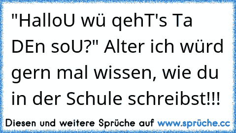 "HalloU wü qehT's Ta DEn soU?" Alter ich würd gern mal wissen, wie du in der Schule schreibst!!!