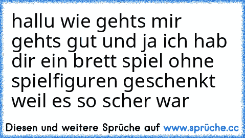 hallu wie gehts mir gehts gut und ja ich hab dir ein brett spiel ohne spielfiguren geschenkt weil es so scher war