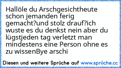 Hallöle du Arschgesicht
heute schon jemanden ferig gemacht?
und stolz drauf?
ich wuste es du denkst nein aber du lügst
jeden tag verletzt man mindestens eine Person ohne es zu wissen
Bye arschi