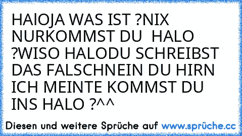 HAlO
JA WAS IST ?
NIX NURKOMMST DU  HALO ?
WISO HALO
DU SCHREIBST DAS FALSCH
NEIN DU HIRN ICH MEINTE KOMMST DU INS HALO ?
^^