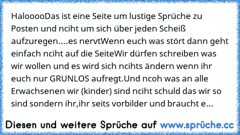 Haloooo
Das ist eine Seite um lustige Sprüche zu Posten und nciht um sich über jeden Scheiß aufzuregen....es nervt
Wenn euch was stört dann geht einfach nciht auf die Seite
Wir dürfen schreiben was wir wollen und es wird sich ncihts ändern wenn ihr euch nur GRUNLOS aufregt.
Und ncoh was an alle Erwachsenen wir (kinder) sind nciht schuld das wir so sind sondern ihr,ihr seits vorbilder und braucht e...