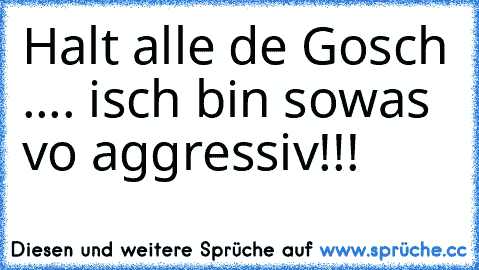 Halt alle de Gosch .... isch bin sowas vo aggressiv!!!