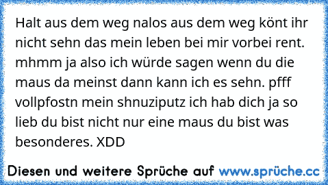 Halt aus dem weg nalos aus dem weg könt ihr nicht sehn das mein leben bei mir vorbei rent. mhmm ja also ich würde sagen wenn du die maus da meinst dann kann ich es sehn. pfff vollpfostn mein shnuziputz ich hab dich ja so lieb du bist nicht nur eine maus du bist was besonderes. XDD