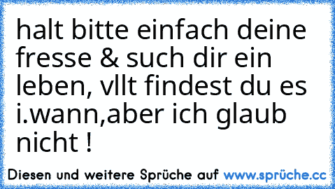 halt bitte einfach deine fresse & such dir ein  leben, vllt findest du es i.wann,aber ich glaub nicht !