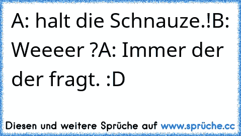 A: halt die Schnauze.!
B: Weeeer ?
A: Immer der der fragt. :D