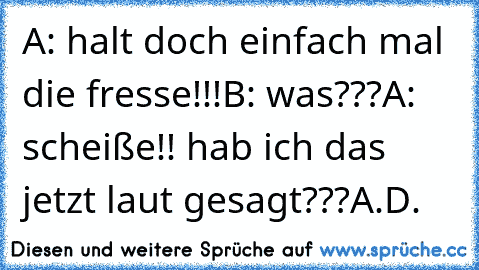 A: halt doch einfach mal die fresse!!!
B: was???
A: scheiße!! hab ich das jetzt laut gesagt???
A.D.