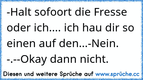 -Halt sofoort die Fresse oder ich.... ich hau dir so einen auf den...
-Nein. -.-
-Okay dann nicht.