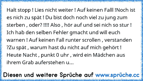 Halt stopp ! Lies nicht weiter ! Auf keinen Falll !
Noch ist es nich zu spät ! Du bist doch noch viel zu jung zum sterben , oder? !!!! Also , hör auf und sei nich so stur ! Ich hab den selben Fehler gmacht und will euch warnen ! Auf keinen Fall runter scrollen , verstanden ?
Zu spät , warum hast du nicht auf mich gehört ! Heute Nacht , punkt 0 uhr , wird ein Mädchen aus ihrem Grab auferstehen u...