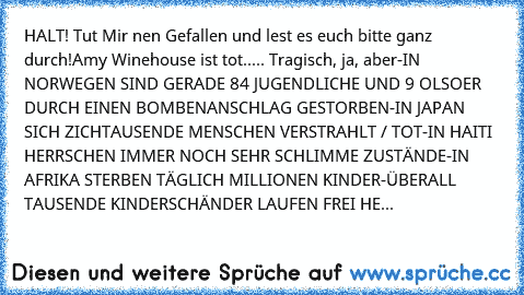 HALT! Tut Mir nen Gefallen und lest es euch bitte ganz durch!
Amy Winehouse ist tot..... Tragisch, ja, aber
-IN NORWEGEN SIND GERADE 84 JUGENDLICHE UND 9 OLSOER DURCH EINEN BOMBENANSCHLAG GESTORBEN
-IN JAPAN SICH ZICHTAUSENDE MENSCHEN VERSTRAHLT / TOT
-IN HAITI HERRSCHEN IMMER NOCH SEHR SCHLIMME ZUSTÄNDE
-IN AFRIKA STERBEN TÄGLICH MILLIONEN KINDER
-ÜBERALL TAUSENDE KINDERSCHÄNDER LAUFEN FREI HE...