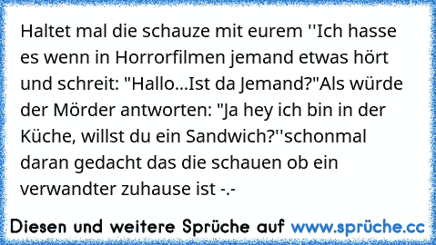 Haltet mal die schauze mit eurem 
''Ich hasse es wenn in Horrorfilmen jemand etwas hört und schreit: "Hallo...Ist da Jemand?"
Als würde der Mörder antworten: "Ja hey ich bin in der Küche, willst du ein Sandwich?''
schonmal daran gedacht das die schauen ob ein verwandter zuhause ist -.-