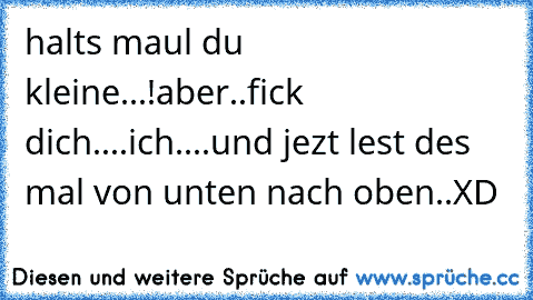 halts maul du kleine...!
aber..
fick dich....
ich....
und jezt lest des mal von unten nach oben..XD