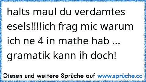 halts maul du verdamtes esels!!!!
ich frag mic warum ich ne 4 in mathe hab ... gramatik kann ih doch!