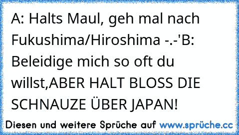 A: Halts Maul, geh mal nach Fukushima/Hiroshima -.-'
B: Beleidige mich so oft du willst,
ABER HALT BLOSS DIE SCHNAUZE ÜBER JAPAN!