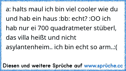 a: halts maul ich bin viel cooler wie du und hab ein haus :b
b: echt? :OO ich hab nur ei 700 quadratmeter stüberl, das villa heißt und nicht asylantenheim.. ich bin echt so arm..
:´(