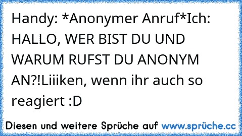 Handy: *Anonymer Anruf*
Ich: HALLO, WER BIST DU UND WARUM RUFST DU ANONYM AN?!
Liiiken, wenn ihr auch so reagiert :D