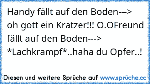 Handy fällt auf den Boden---> oh gott ein Kratzer!!! O.O
Freund fällt auf den Boden---> *Lachkrampf*..haha du Opfer..!