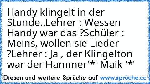 Handy klingelt in der Stunde..
Lehrer : Wessen Handy war das ?
Schüler : Meins, wollen sie Lieder ?
Lehrer : Ja , der Klingelton war der Hammer
'*' Maik '*'