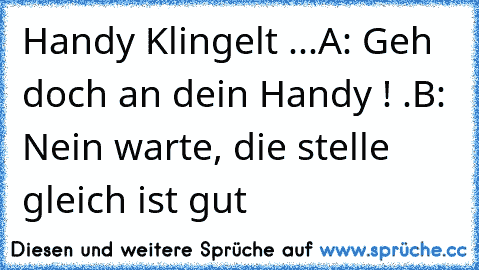 Handy Klingelt ...
A: Geh doch an dein Handy ! •.•
B: Nein warte, die stelle gleich ist gut ♫