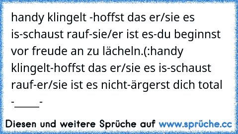 handy klingelt -
hoffst das er/sie es is-
schaust rauf-
sie/er ist es-
du beginnst vor freude an zu lächeln.(:
handy klingelt-
hoffst das er/sie es is-
schaust rauf-
er/sie ist es nicht-
ärgerst dich total -_____-