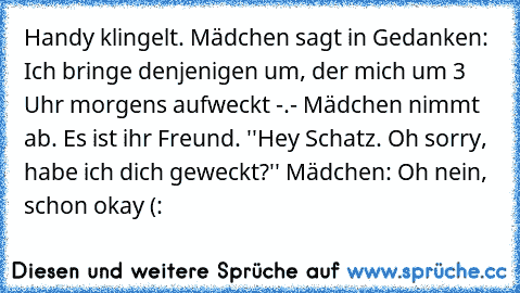 Handy klingelt. Mädchen sagt in Gedanken: Ich bringe denjenigen um, der mich um 3 Uhr morgens aufweckt -.- Mädchen nimmt ab. Es ist ihr Freund. ''Hey Schatz. Oh sorry, habe ich dich geweckt?'' Mädchen: Oh nein, schon okay (: