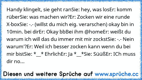 Handy klingelt, sie geht ran
Sie: hey, was los
Er: komm rüber
Sie: was machen wir?
Er: Zocken wir eine runde X-box
Sie: -.- (willst du mich eig. verarschen) okay bin in 10min. bei dir
Er: Okay bb
Bei ihm @home
Er: weißt du warum ich will das du immer mit mir zockst
Sie: -.- Nein warum'?
Er: Weil ich besser zocken kann wenn du bei mir bist
Sie: *__* Ehrlich
Er: Ja *__*
Sie: Süüß
Er: ICh muss dir...