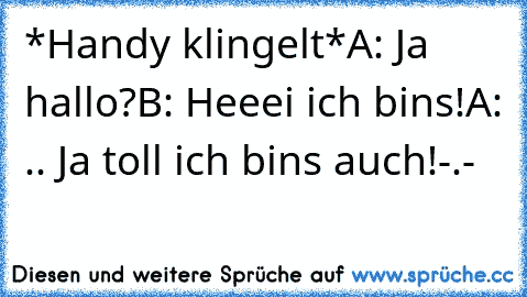 *Handy klingelt*
A: Ja hallo?
B: Heeei ich bins!
A: .. Ja toll ich bins auch!-.-