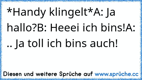 *Handy klingelt*
A: Ja hallo?
B: Heeei ich bins!
A: .. Ja toll ich bins auch!