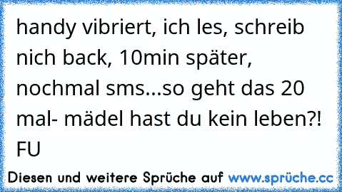 handy vibriert, ich les, schreib nich back, 10min später, nochmal sms...so geht das 20 mal- mädel hast du kein leben?! FU